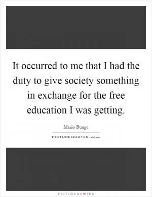 It occurred to me that I had the duty to give society something in exchange for the free education I was getting Picture Quote #1