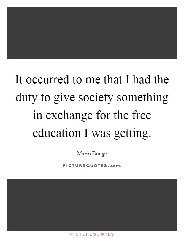 It occurred to me that I had the duty to give society something in exchange for the free education I was getting. Picture Quote #1