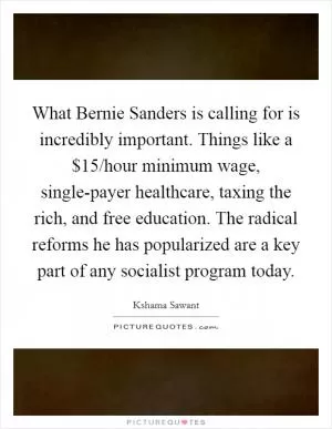 What Bernie Sanders is calling for is incredibly important. Things like a $15/hour minimum wage, single-payer healthcare, taxing the rich, and free education. The radical reforms he has popularized are a key part of any socialist program today Picture Quote #1