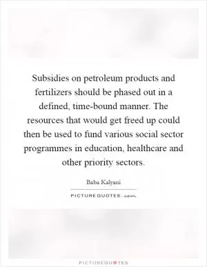 Subsidies on petroleum products and fertilizers should be phased out in a defined, time-bound manner. The resources that would get freed up could then be used to fund various social sector programmes in education, healthcare and other priority sectors Picture Quote #1