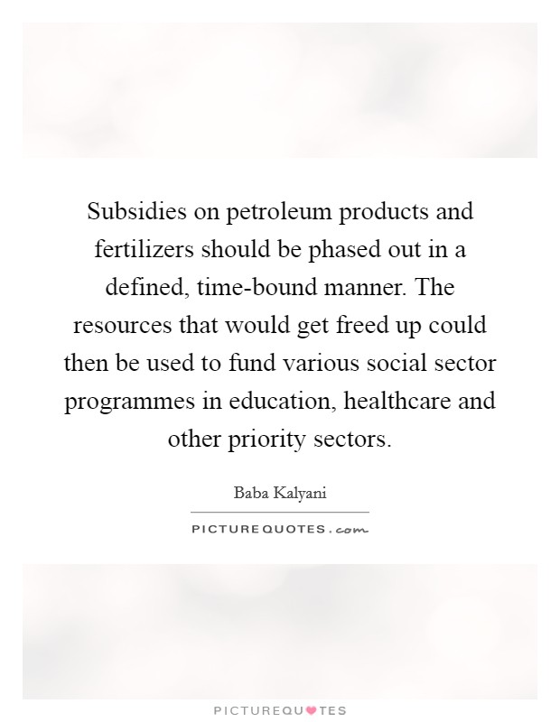 Subsidies on petroleum products and fertilizers should be phased out in a defined, time-bound manner. The resources that would get freed up could then be used to fund various social sector programmes in education, healthcare and other priority sectors. Picture Quote #1