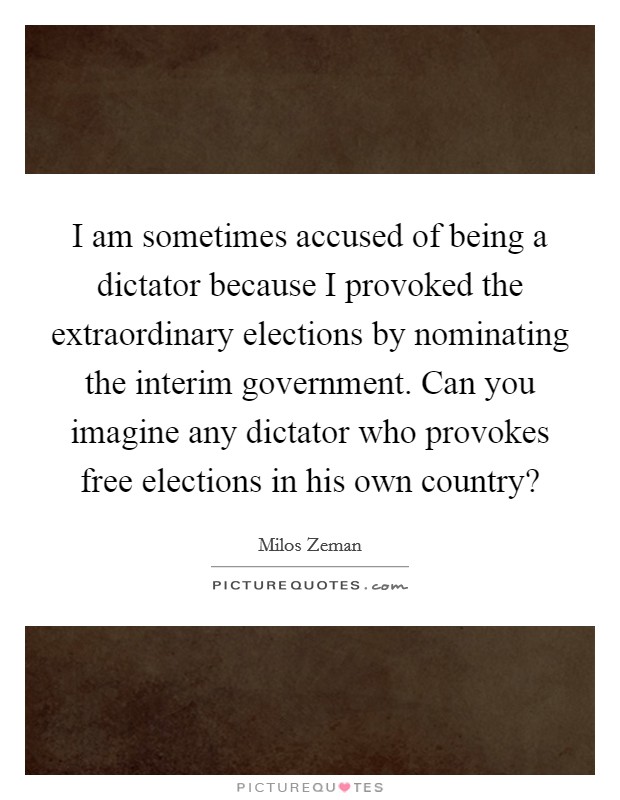 I am sometimes accused of being a dictator because I provoked the extraordinary elections by nominating the interim government. Can you imagine any dictator who provokes free elections in his own country? Picture Quote #1
