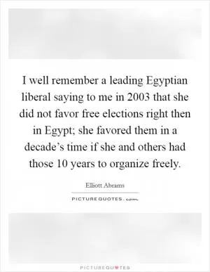 I well remember a leading Egyptian liberal saying to me in 2003 that she did not favor free elections right then in Egypt; she favored them in a decade’s time if she and others had those 10 years to organize freely Picture Quote #1