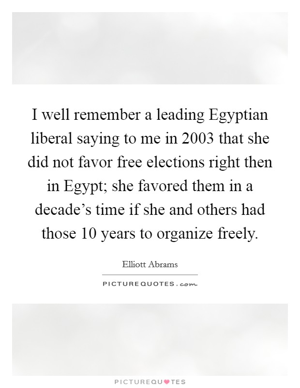 I well remember a leading Egyptian liberal saying to me in 2003 that she did not favor free elections right then in Egypt; she favored them in a decade's time if she and others had those 10 years to organize freely. Picture Quote #1