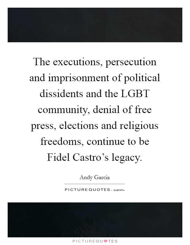 The executions, persecution and imprisonment of political dissidents and the LGBT community, denial of free press, elections and religious freedoms, continue to be Fidel Castro's legacy. Picture Quote #1