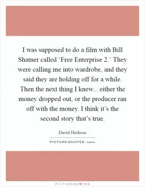 I was supposed to do a film with Bill Shatner called ‘Free Enterprise 2.’ They were calling me into wardrobe, and they said they are holding off for a while. Then the next thing I knew... either the money dropped out, or the producer ran off with the money. I think it’s the second story that’s true Picture Quote #1
