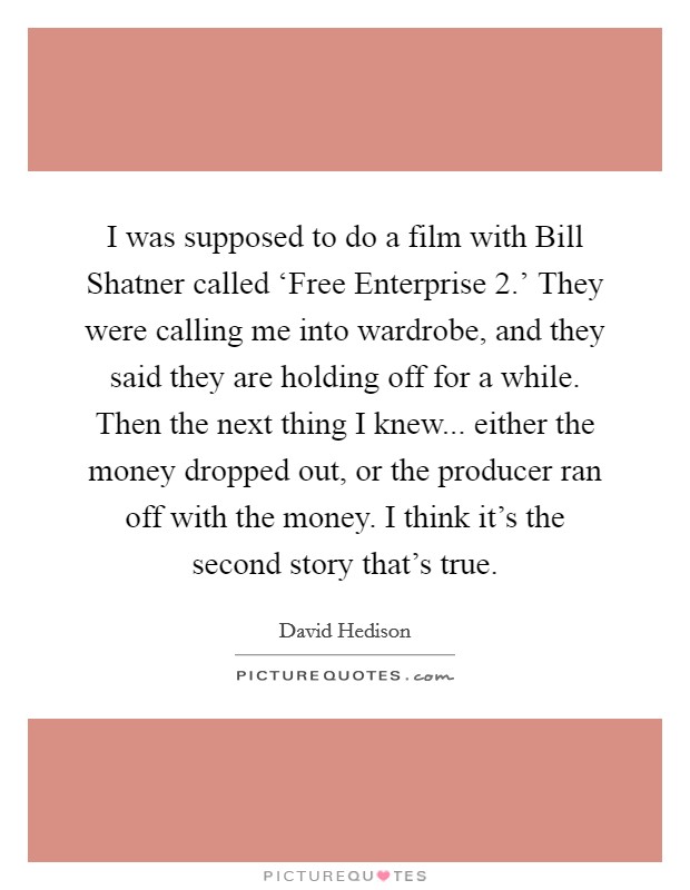 I was supposed to do a film with Bill Shatner called ‘Free Enterprise 2.' They were calling me into wardrobe, and they said they are holding off for a while. Then the next thing I knew... either the money dropped out, or the producer ran off with the money. I think it's the second story that's true. Picture Quote #1