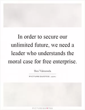 In order to secure our unlimited future, we need a leader who understands the moral case for free enterprise Picture Quote #1