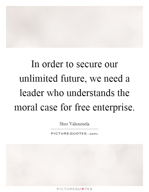 In order to secure our unlimited future, we need a leader who understands the moral case for free enterprise. Picture Quote #1