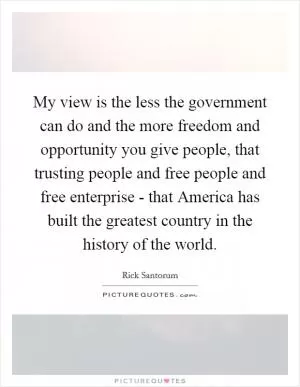My view is the less the government can do and the more freedom and opportunity you give people, that trusting people and free people and free enterprise - that America has built the greatest country in the history of the world Picture Quote #1