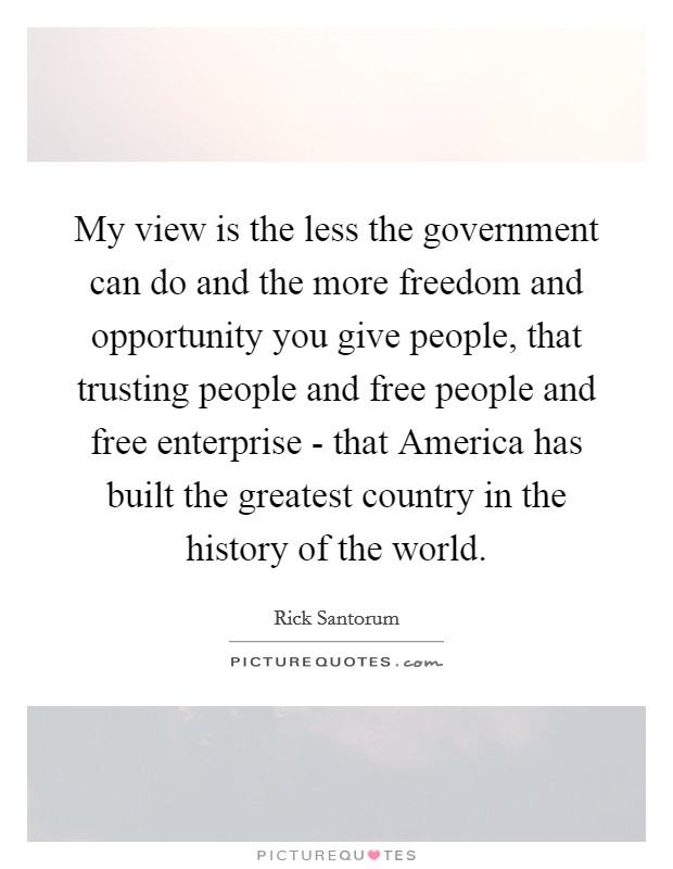 My view is the less the government can do and the more freedom and opportunity you give people, that trusting people and free people and free enterprise - that America has built the greatest country in the history of the world. Picture Quote #1