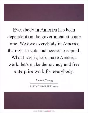 Everybody in America has been dependent on the government at some time. We owe everybody in America the right to vote and access to capital. What I say is, let’s make America work, let’s make democracy and free enterprise work for everybody Picture Quote #1