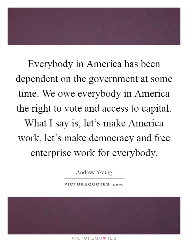 Everybody in America has been dependent on the government at some time. We owe everybody in America the right to vote and access to capital. What I say is, let's make America work, let's make democracy and free enterprise work for everybody. Picture Quote #1