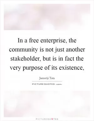 In a free enterprise, the community is not just another stakeholder, but is in fact the very purpose of its existence, Picture Quote #1