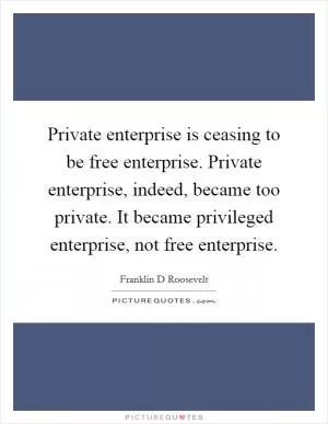 Private enterprise is ceasing to be free enterprise. Private enterprise, indeed, became too private. It became privileged enterprise, not free enterprise Picture Quote #1