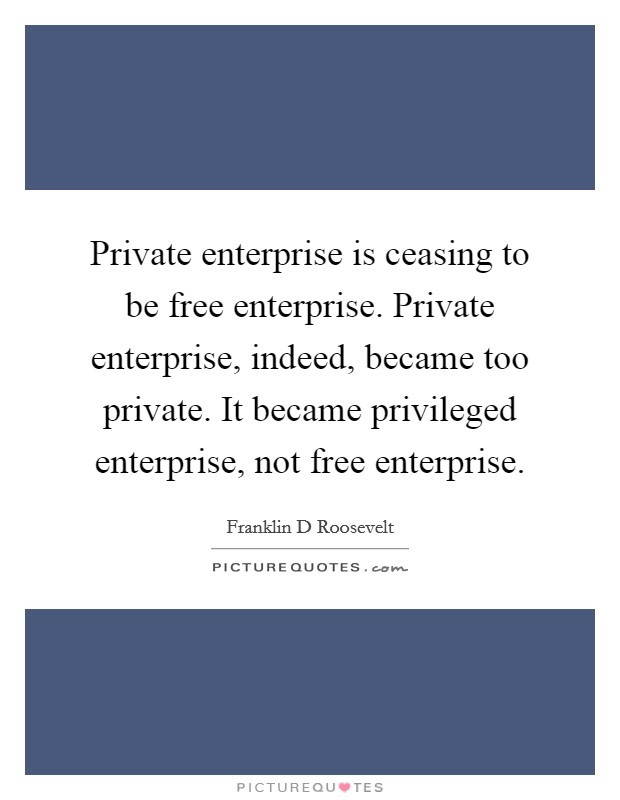 Private enterprise is ceasing to be free enterprise. Private enterprise, indeed, became too private. It became privileged enterprise, not free enterprise. Picture Quote #1