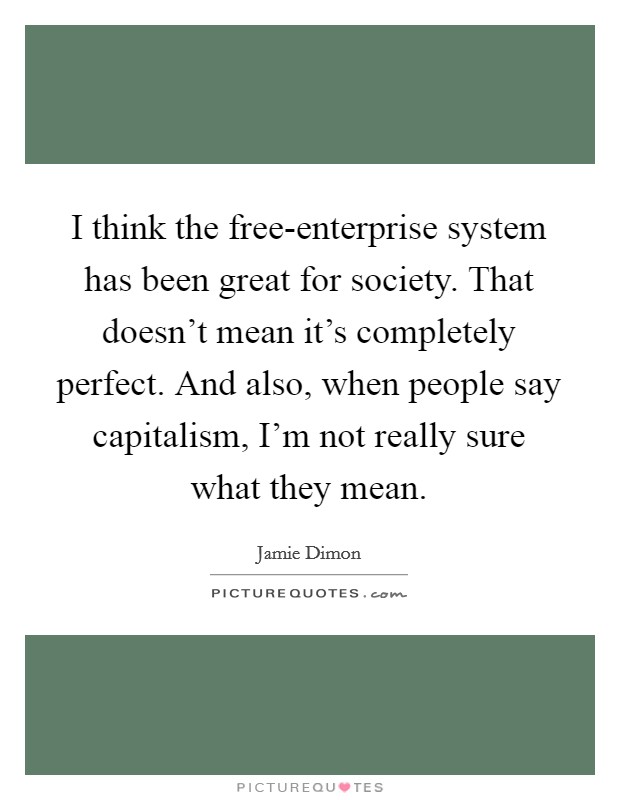 I think the free-enterprise system has been great for society. That doesn't mean it's completely perfect. And also, when people say capitalism, I'm not really sure what they mean. Picture Quote #1