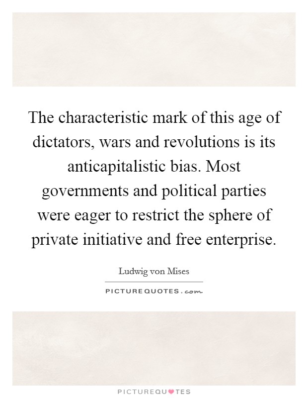 The characteristic mark of this age of dictators, wars and revolutions is its anticapitalistic bias. Most governments and political parties were eager to restrict the sphere of private initiative and free enterprise. Picture Quote #1