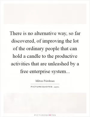 There is no alternative way, so far discovered, of improving the lot of the ordinary people that can hold a candle to the productive activities that are unleashed by a free enterprise system Picture Quote #1