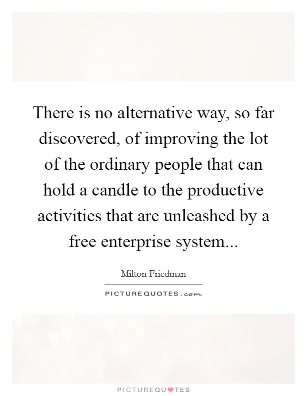 There is no alternative way, so far discovered, of improving the lot of the ordinary people that can hold a candle to the productive activities that are unleashed by a free enterprise system... Picture Quote #1