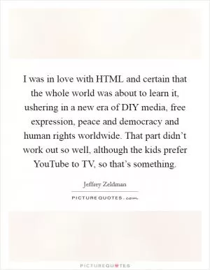 I was in love with HTML and certain that the whole world was about to learn it, ushering in a new era of DIY media, free expression, peace and democracy and human rights worldwide. That part didn’t work out so well, although the kids prefer YouTube to TV, so that’s something Picture Quote #1