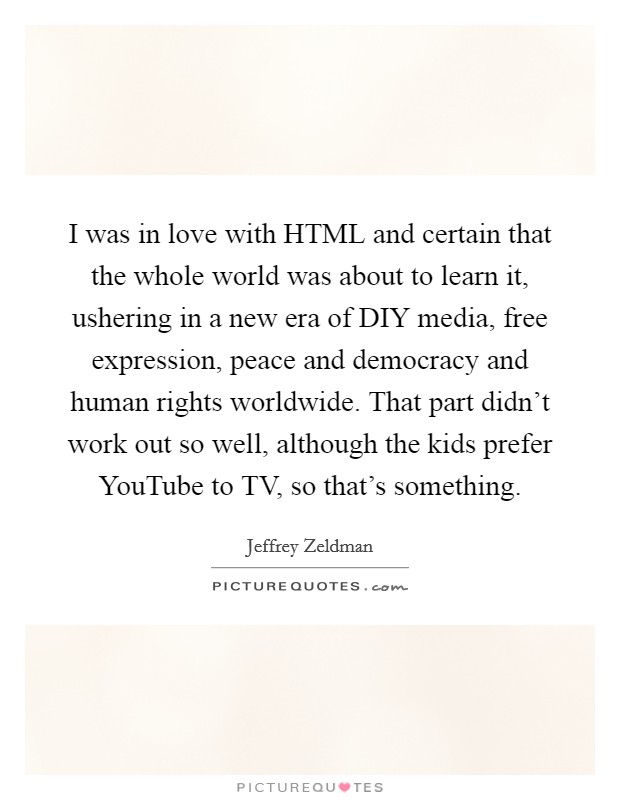 I was in love with HTML and certain that the whole world was about to learn it, ushering in a new era of DIY media, free expression, peace and democracy and human rights worldwide. That part didn't work out so well, although the kids prefer YouTube to TV, so that's something. Picture Quote #1