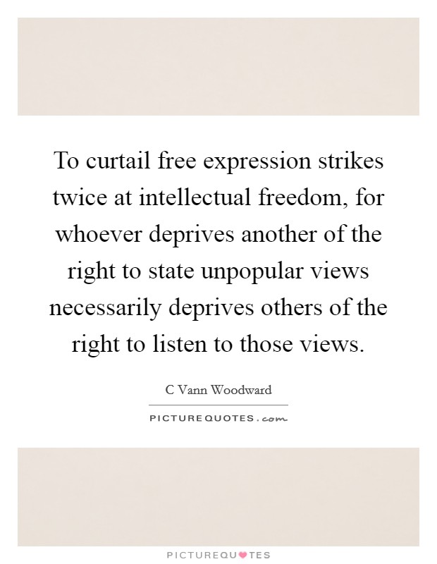 To curtail free expression strikes twice at intellectual freedom, for whoever deprives another of the right to state unpopular views necessarily deprives others of the right to listen to those views. Picture Quote #1