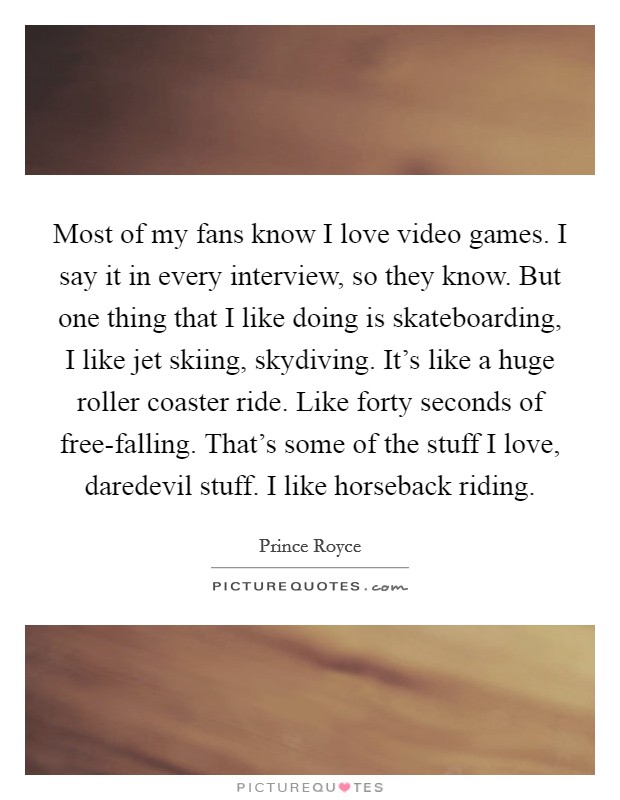 Most of my fans know I love video games. I say it in every interview, so they know. But one thing that I like doing is skateboarding, I like jet skiing, skydiving. It's like a huge roller coaster ride. Like forty seconds of free-falling. That's some of the stuff I love, daredevil stuff. I like horseback riding. Picture Quote #1