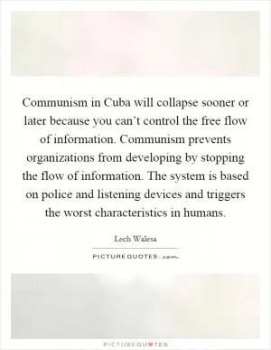 Communism in Cuba will collapse sooner or later because you can’t control the free flow of information. Communism prevents organizations from developing by stopping the flow of information. The system is based on police and listening devices and triggers the worst characteristics in humans Picture Quote #1