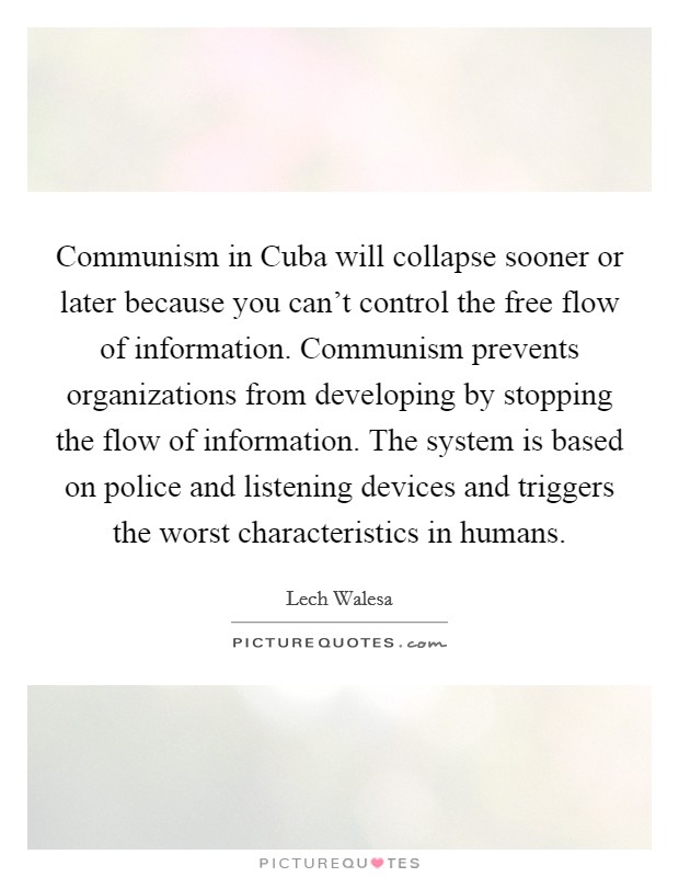 Communism in Cuba will collapse sooner or later because you can't control the free flow of information. Communism prevents organizations from developing by stopping the flow of information. The system is based on police and listening devices and triggers the worst characteristics in humans. Picture Quote #1