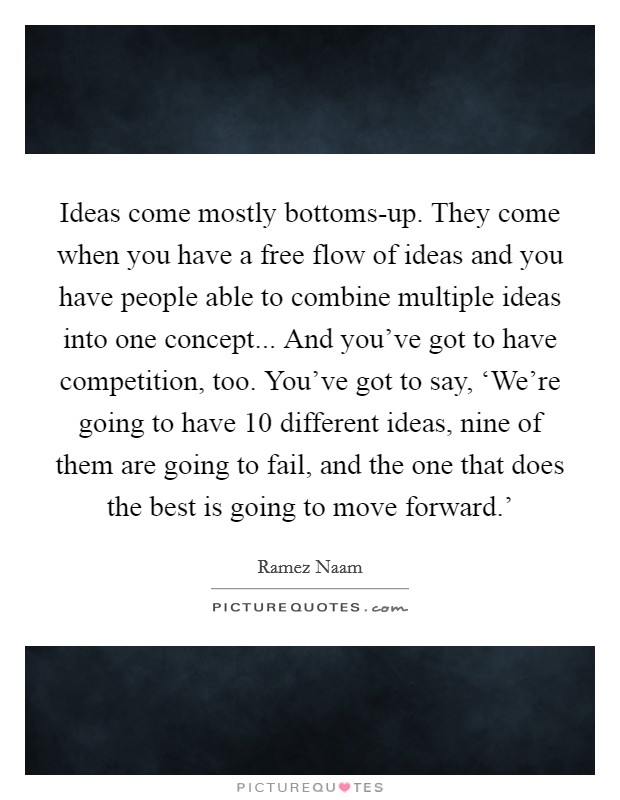 Ideas come mostly bottoms-up. They come when you have a free flow of ideas and you have people able to combine multiple ideas into one concept... And you've got to have competition, too. You've got to say, ‘We're going to have 10 different ideas, nine of them are going to fail, and the one that does the best is going to move forward.' Picture Quote #1