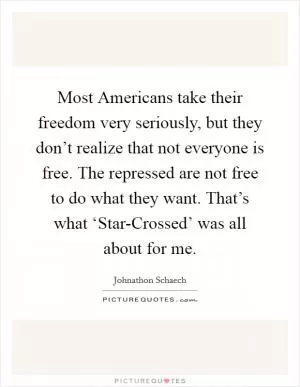 Most Americans take their freedom very seriously, but they don’t realize that not everyone is free. The repressed are not free to do what they want. That’s what ‘Star-Crossed’ was all about for me Picture Quote #1