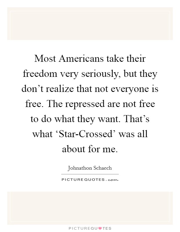 Most Americans take their freedom very seriously, but they don't realize that not everyone is free. The repressed are not free to do what they want. That's what ‘Star-Crossed' was all about for me. Picture Quote #1