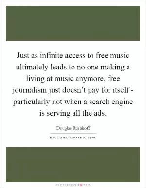 Just as infinite access to free music ultimately leads to no one making a living at music anymore, free journalism just doesn’t pay for itself - particularly not when a search engine is serving all the ads Picture Quote #1