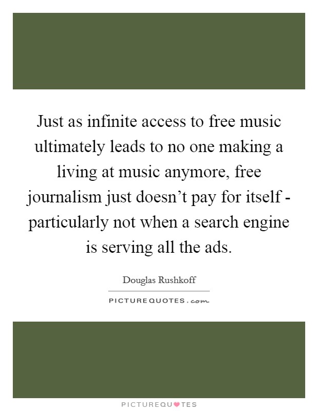 Just as infinite access to free music ultimately leads to no one making a living at music anymore, free journalism just doesn't pay for itself - particularly not when a search engine is serving all the ads. Picture Quote #1