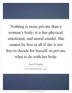 Nothing is more private than a woman’s body; it is her physical, emotional, and moral citadel. She cannot be free at all if she is not free to decide for herself, in private, what to do with her body Picture Quote #1
