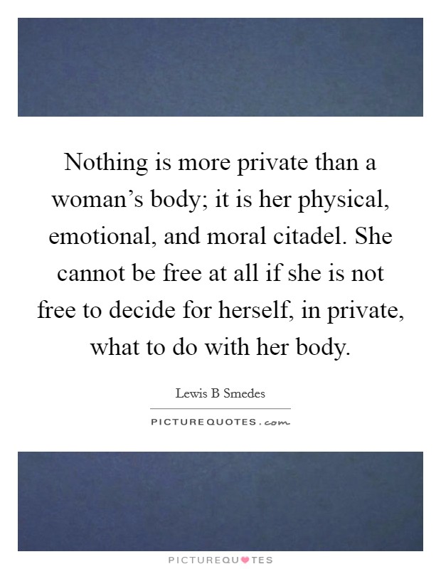 Nothing is more private than a woman's body; it is her physical, emotional, and moral citadel. She cannot be free at all if she is not free to decide for herself, in private, what to do with her body. Picture Quote #1