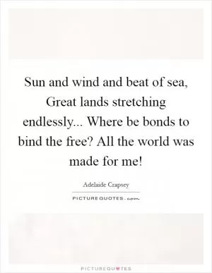 Sun and wind and beat of sea, Great lands stretching endlessly... Where be bonds to bind the free? All the world was made for me! Picture Quote #1
