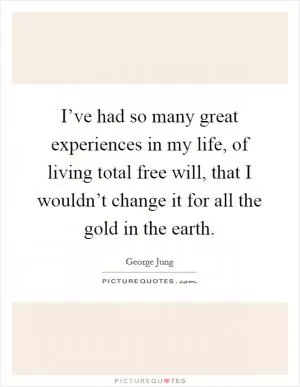I’ve had so many great experiences in my life, of living total free will, that I wouldn’t change it for all the gold in the earth Picture Quote #1