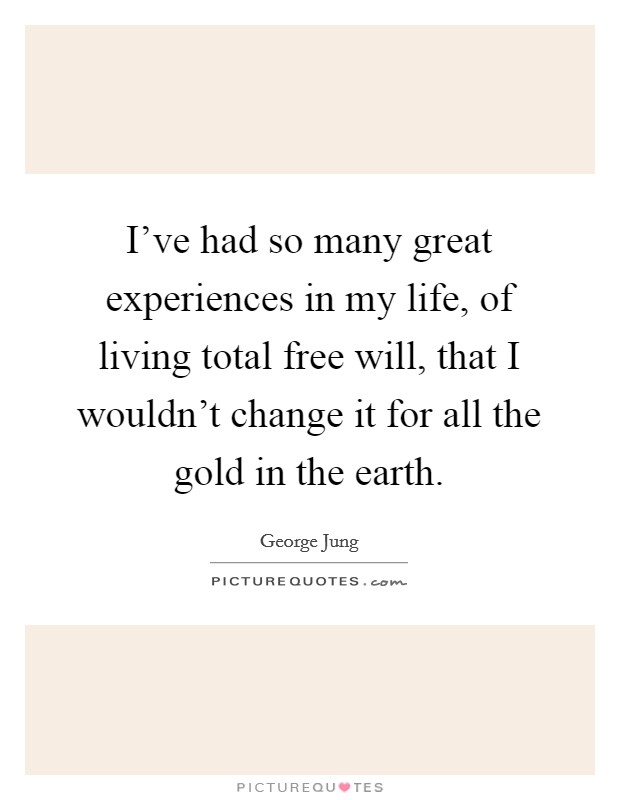 I've had so many great experiences in my life, of living total free will, that I wouldn't change it for all the gold in the earth. Picture Quote #1