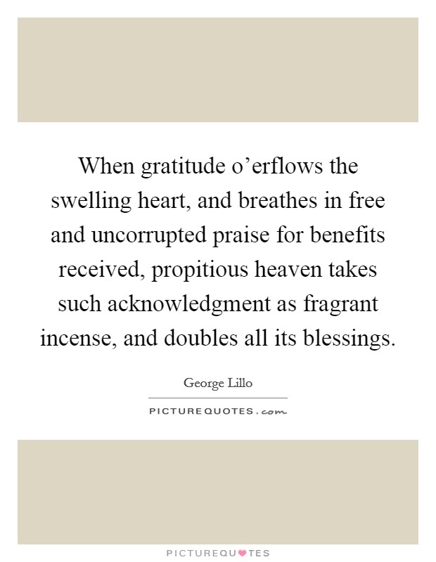 When gratitude o'erflows the swelling heart, and breathes in free and uncorrupted praise for benefits received, propitious heaven takes such acknowledgment as fragrant incense, and doubles all its blessings. Picture Quote #1