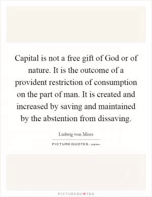 Capital is not a free gift of God or of nature. It is the outcome of a provident restriction of consumption on the part of man. It is created and increased by saving and maintained by the abstention from dissaving Picture Quote #1