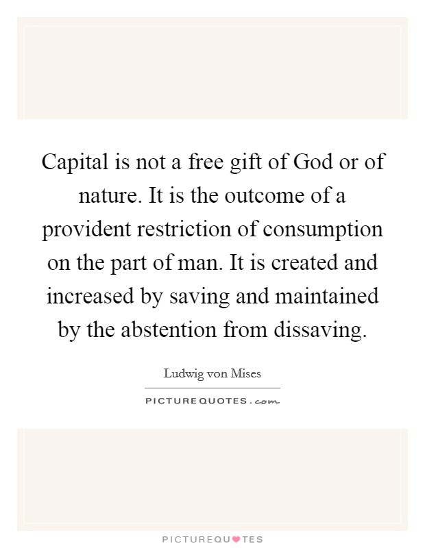 Capital is not a free gift of God or of nature. It is the outcome of a provident restriction of consumption on the part of man. It is created and increased by saving and maintained by the abstention from dissaving. Picture Quote #1