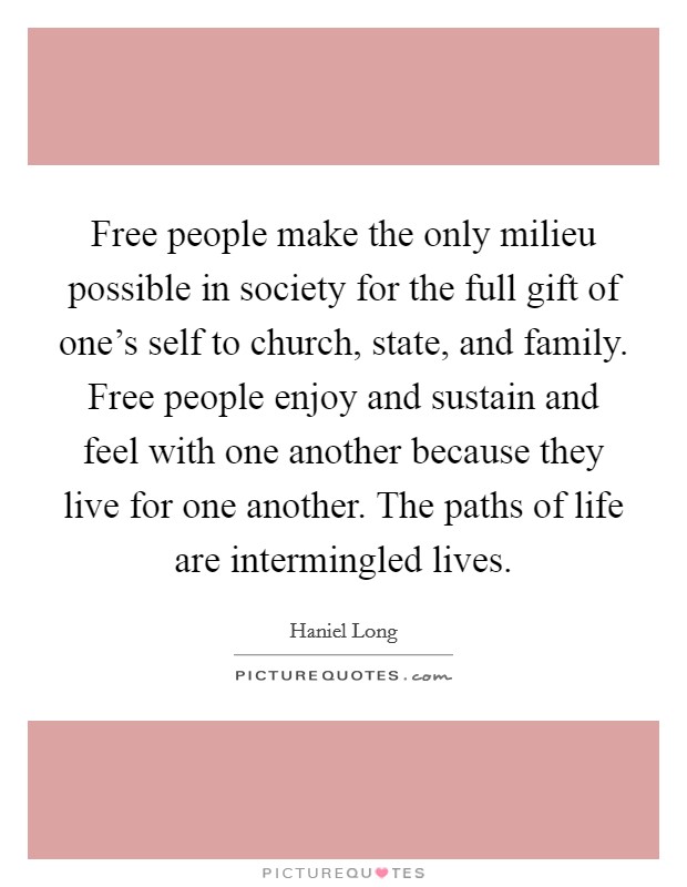 Free people make the only milieu possible in society for the full gift of one's self to church, state, and family. Free people enjoy and sustain and feel with one another because they live for one another. The paths of life are intermingled lives. Picture Quote #1