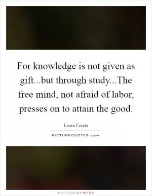 For knowledge is not given as gift...but through study...The free mind, not afraid of labor, presses on to attain the good Picture Quote #1