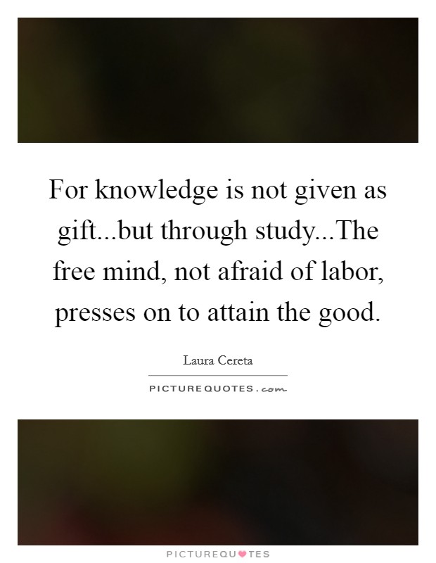 For knowledge is not given as gift...but through study...The free mind, not afraid of labor, presses on to attain the good. Picture Quote #1