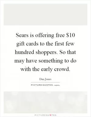 Sears is offering free $10 gift cards to the first few hundred shoppers. So that may have something to do with the early crowd Picture Quote #1