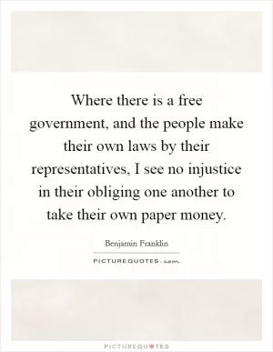 Where there is a free government, and the people make their own laws by their representatives, I see no injustice in their obliging one another to take their own paper money Picture Quote #1