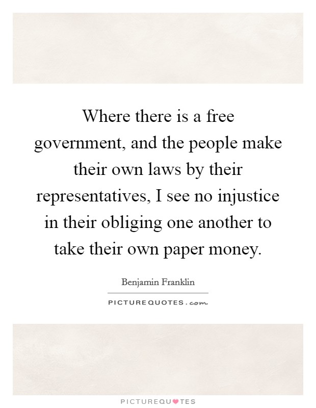 Where there is a free government, and the people make their own laws by their representatives, I see no injustice in their obliging one another to take their own paper money. Picture Quote #1