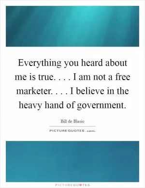 Everything you heard about me is true. . . . I am not a free marketer. . . . I believe in the heavy hand of government Picture Quote #1